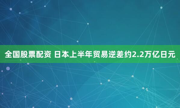 全国股票配资 日本上半年贸易逆差约2.2万亿日元