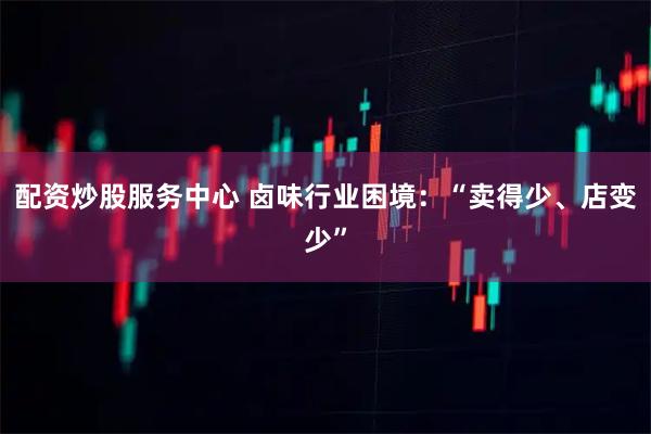 配资炒股服务中心 卤味行业困境：“卖得少、店变少”