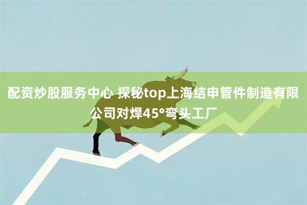 配资炒股服务中心 探秘top上海结申管件制造有限公司对焊45°弯头工厂