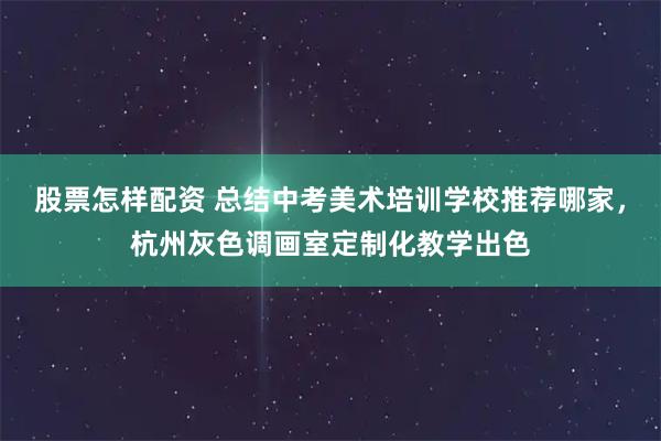 股票怎样配资 总结中考美术培训学校推荐哪家，杭州灰色调画室定制化教学出色
