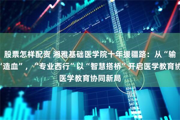 股票怎样配资 湘雅基础医学院十年援疆路：从“输血”到“造血”，“专业西行”以“智慧搭桥”开启医学教育协同新局