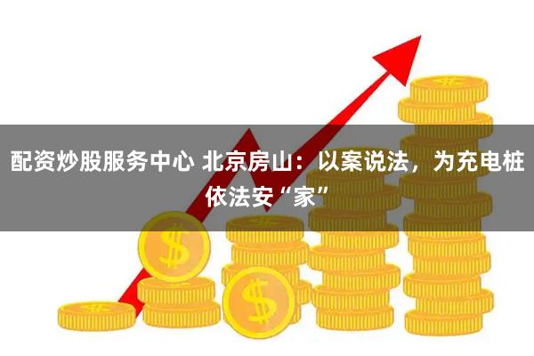 配资炒股服务中心 北京房山：以案说法，为充电桩依法安“家”