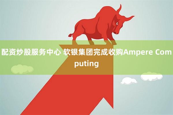 配资炒股服务中心 软银集团完成收购Ampere Computing