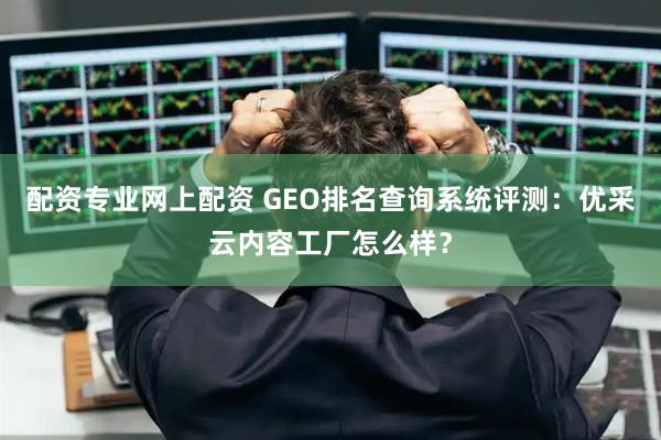 配资专业网上配资 GEO排名查询系统评测：优采云内容工厂怎么样？