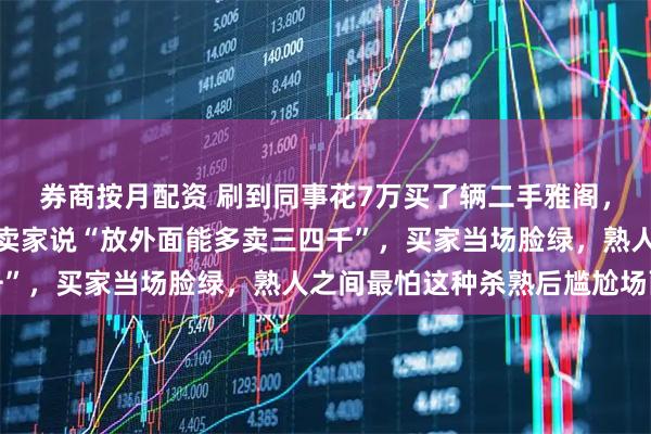 券商按月配资 刷到同事花7万买了辆二手雅阁，结果第二天茶水间听到卖家说“放外面能多卖三四千”，买家当场脸绿，熟人之间最怕这种杀熟后尴尬场面