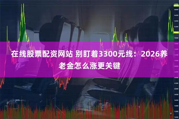 在线股票配资网站 别盯着3300元线：2026养老金怎么涨更关键