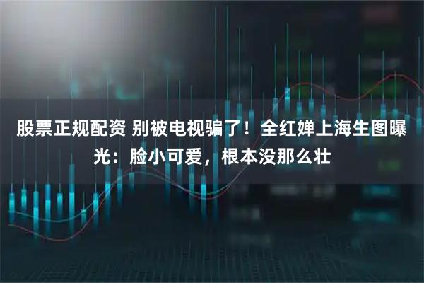 股票正规配资 别被电视骗了！全红婵上海生图曝光：脸小可爱，根本没那么壮