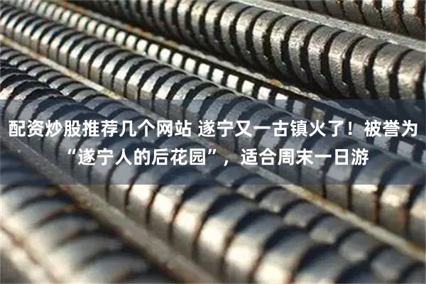 配资炒股推荐几个网站 遂宁又一古镇火了！被誉为 “遂宁人的后花园”，适合周末一日游