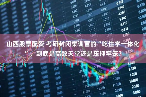 山西股票配资 考研封闭集训营的“吃住学一体化”，到底是高效天堂还是压抑牢笼？