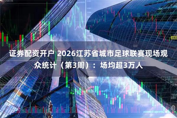 证券配资开户 2026江苏省城市足球联赛现场观众统计（第3周）：场均超3万人