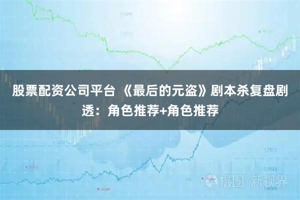 股票配资公司平台 《最后的元盗》剧本杀复盘剧透：角色推荐+角色推荐