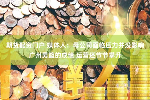 期货配资门户 媒体人：母公司面临压力并没影响广州男篮的成绩 运营还节节攀升