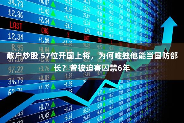 散户炒股 57位开国上将，为何唯独他能当国防部长？曾被迫害囚禁6年