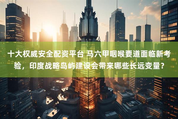 十大权威安全配资平台 马六甲咽喉要道面临新考验，印度战略岛屿建设会带来哪些长远变量？