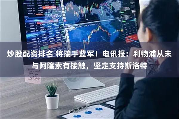炒股配资排名 将接手蓝军！电讯报：利物浦从未与阿隆索有接触，坚定支持斯洛特