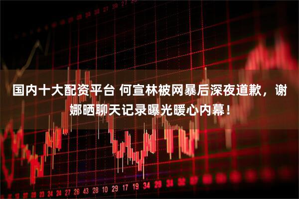 国内十大配资平台 何宣林被网暴后深夜道歉，谢娜晒聊天记录曝光暖心内幕！