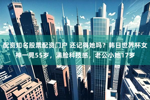 配资知名股票配资门户 还记得她吗?韩日世界杯女神一晃55岁,满脸科技感,老公小她17岁