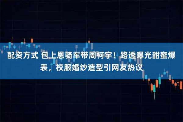 配资方式 包上恩骑车带周柯宇！路透曝光甜蜜爆表，校服婚纱造型引网友热议