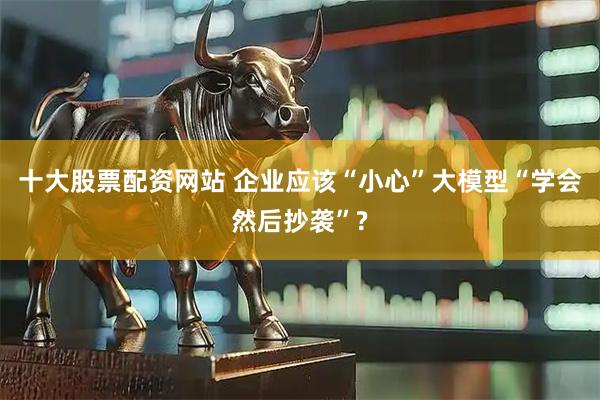 十大股票配资网站 企业应该“小心”大模型“学会然后抄袭”?