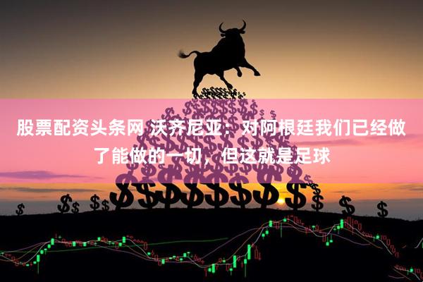 股票配资头条网 沃齐尼亚:对阿根廷我们已经做了能做的一切,但这就是足球