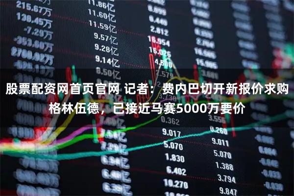 股票配资网首页官网 记者：费内巴切开新报价求购格林伍德，已接近马赛5000万要价