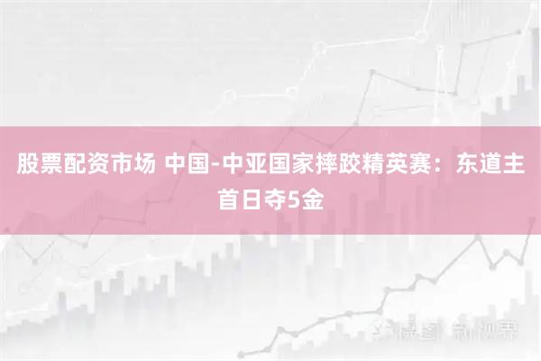 股票配资市场 中国-中亚国家摔跤精英赛：东道主首日夺5金
