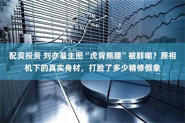 配资投资 刘亦菲生图“虎背熊腰”被群嘲？原相机下的真实身材，打脸了多少精修假象