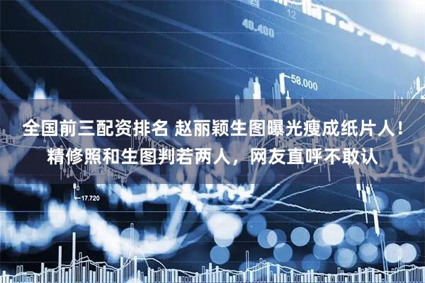 全国前三配资排名 赵丽颖生图曝光瘦成纸片人！精修照和生图判若两人，网友直呼不敢认