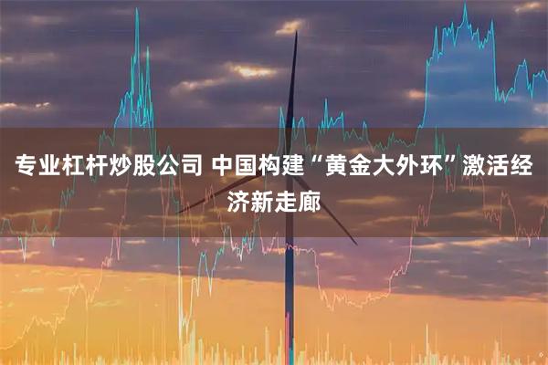 专业杠杆炒股公司 中国构建“黄金大外环”激活经济新走廊