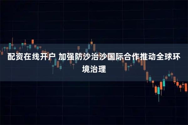配资在线开户 加强防沙治沙国际合作推动全球环境治理