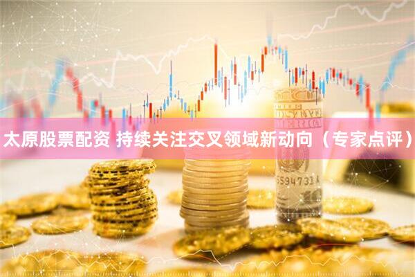 太原股票配资 持续关注交叉领域新动向(专家点评)