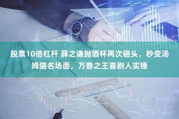 股票10倍杠杆 薛之谦抛酒杯两次砸头，秒变汤姆猫名场面，万兽之王喜剧人实锤