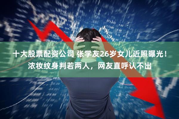 十大股票配资公司 张学友26岁女儿近照曝光！浓妆纹身判若两人，网友直呼认不出