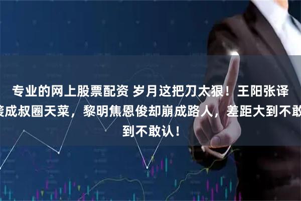 专业的网上股票配资 岁月这把刀太狠！王阳张译逆袭成叔圈天菜，黎明焦恩俊却崩成路人，差距大到不敢认！