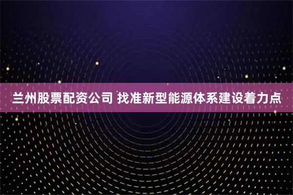 兰州股票配资公司 找准新型能源体系建设着力点
