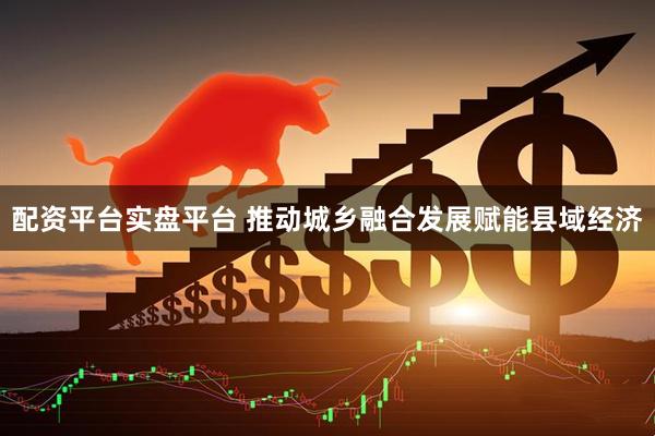 配资平台实盘平台 推动城乡融合发展赋能县域经济
